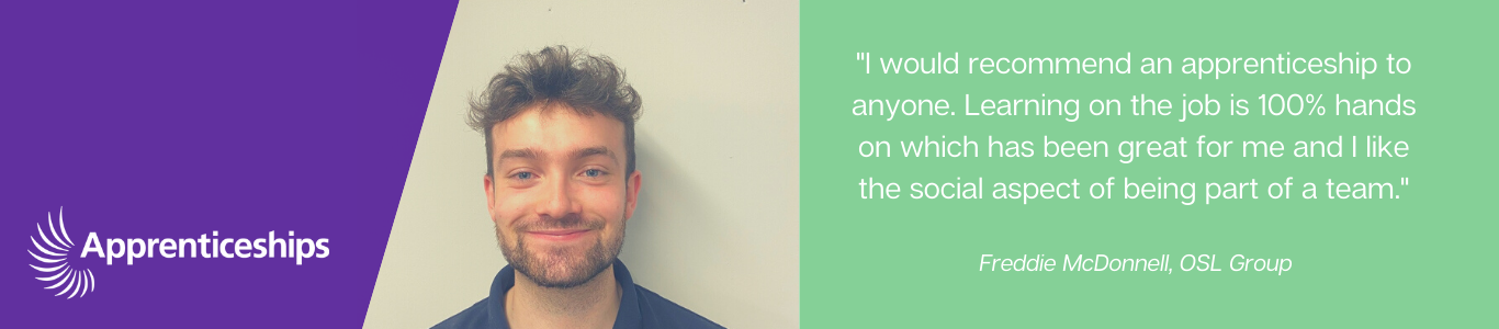 "I would recommend an apprenticeship to anyone. Learning on teh job is 100% hands on which has been great for me and I like the social aspect of being part of a team". Freddie McDonnell